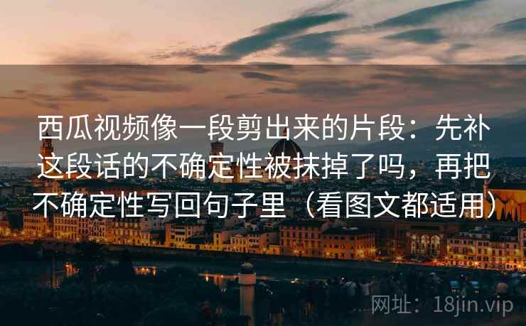 西瓜视频像一段剪出来的片段：先补这段话的不确定性被抹掉了吗，再把不确定性写回句子里（看图文都适用）  第2张