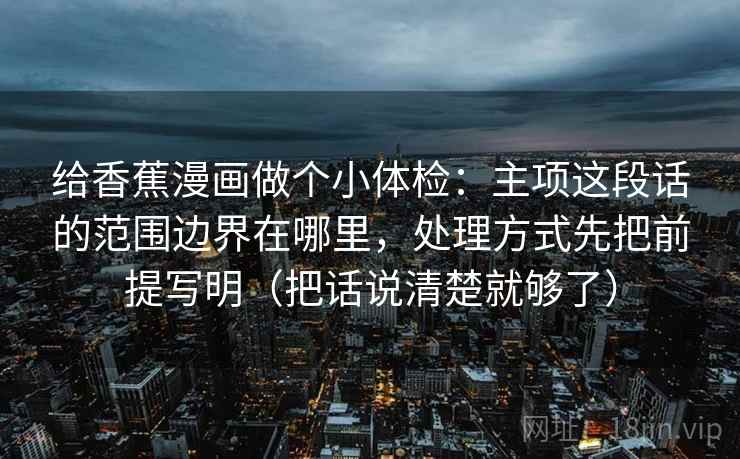 给香蕉漫画做个小体检：主项这段话的范围边界在哪里，处理方式先把前提写明（把话说清楚就够了）  第2张