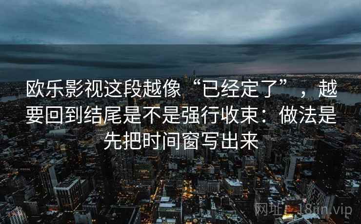 欧乐影视这段越像“已经定了”，越要回到结尾是不是强行收束：做法是先把时间窗写出来  第1张