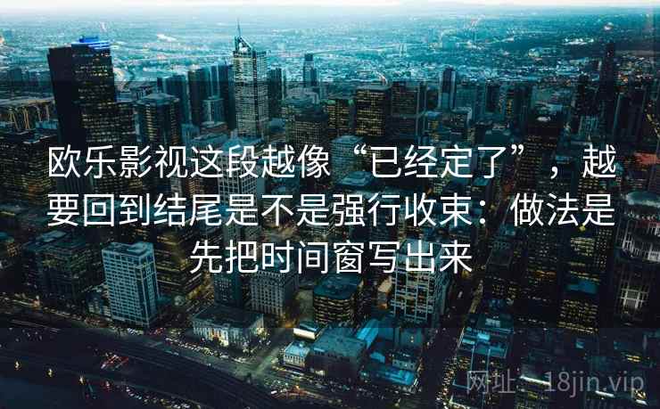 欧乐影视这段越像“已经定了”，越要回到结尾是不是强行收束：做法是先把时间窗写出来  第2张