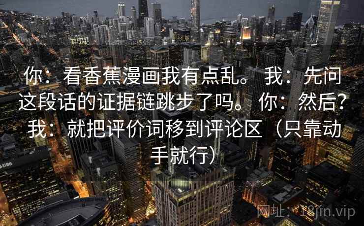 你:看香蕉漫画我有点乱。 我:先问这段话的证据链跳步了吗。 你:然后? 我:就把评价词移到评论区(只靠动手就行) 第2张 你:看香蕉漫画我有点乱。 我:先问这段话的证据链跳步了吗。 你:然后? 我:就把评价词移到评论区(只靠动手就行) 第2张