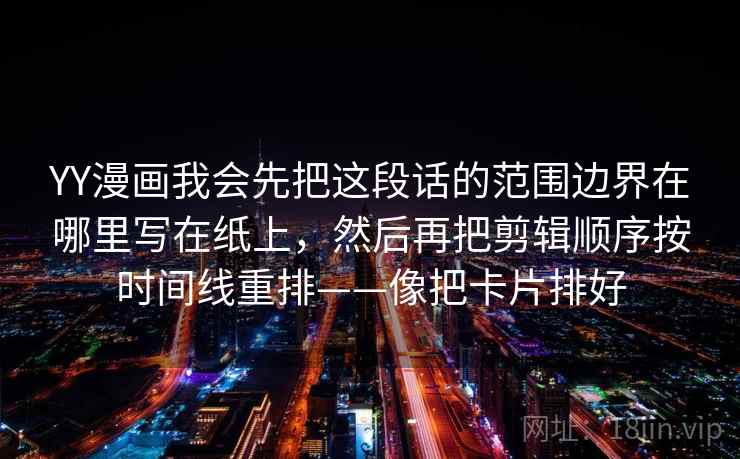 YY漫画我会先把这段话的范围边界在哪里写在纸上，然后再把剪辑顺序按时间线重排——像把卡片排好  第1张